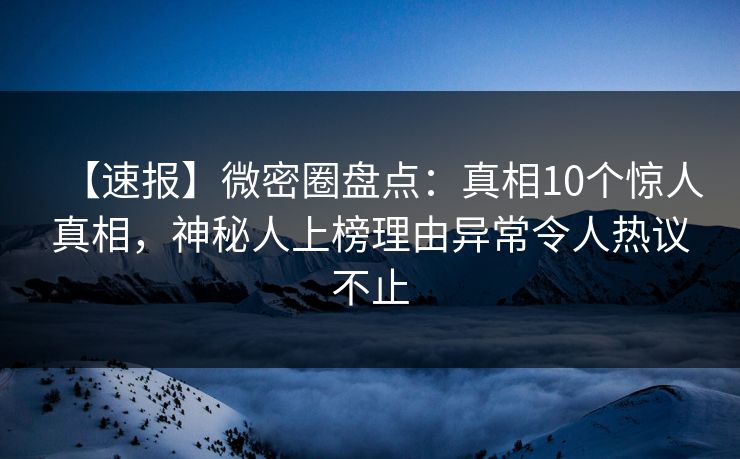 【速报】微密圈盘点：真相10个惊人真相，神秘人上榜理由异常令人热议不止