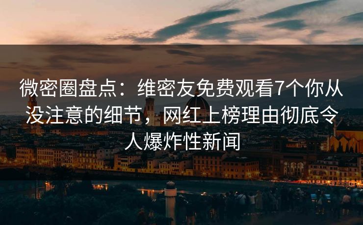 微密圈盘点：维密友免费观看7个你从没注意的细节，网红上榜理由彻底令人爆炸性新闻
