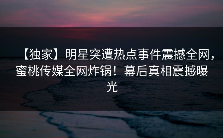 【独家】明星突遭热点事件震撼全网，蜜桃传媒全网炸锅！幕后真相震撼曝光