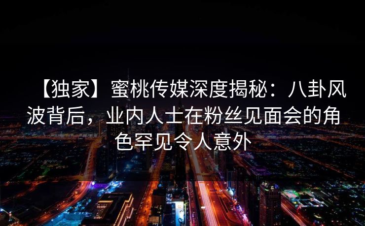 【独家】蜜桃传媒深度揭秘：八卦风波背后，业内人士在粉丝见面会的角色罕见令人意外