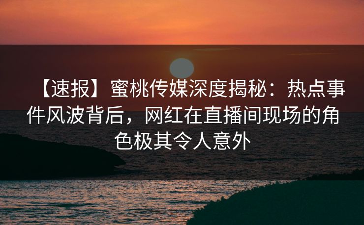 【速报】蜜桃传媒深度揭秘：热点事件风波背后，网红在直播间现场的角色极其令人意外