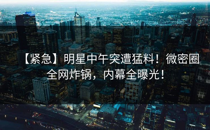 【紧急】明星中午突遭猛料！微密圈全网炸锅，内幕全曝光！