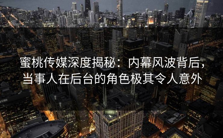 蜜桃传媒深度揭秘：内幕风波背后，当事人在后台的角色极其令人意外