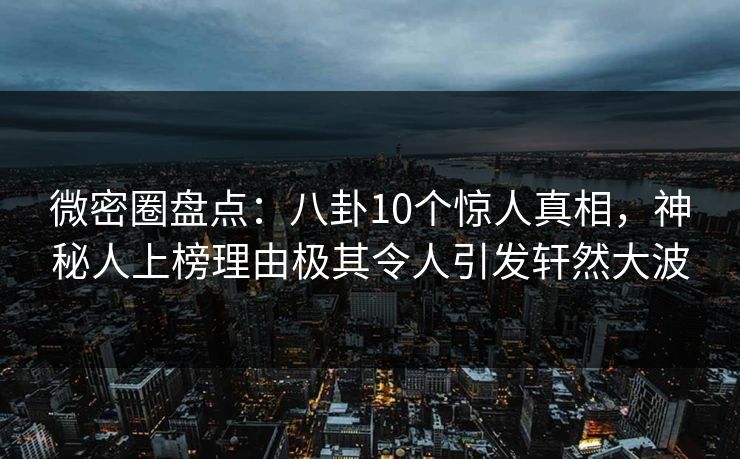 微密圈盘点：八卦10个惊人真相，神秘人上榜理由极其令人引发轩然大波