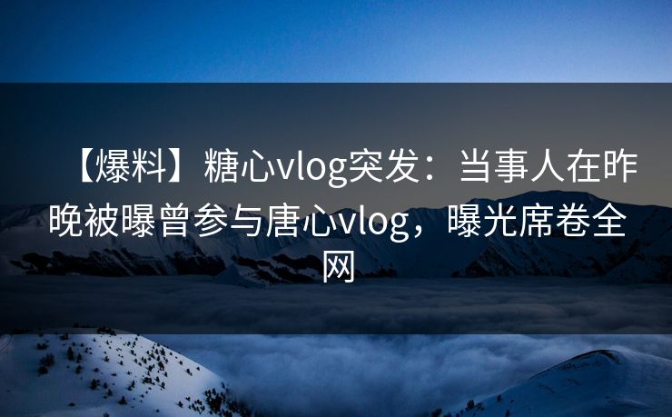 【爆料】糖心vlog突发：当事人在昨晚被曝曾参与唐心vlog，曝光席卷全网