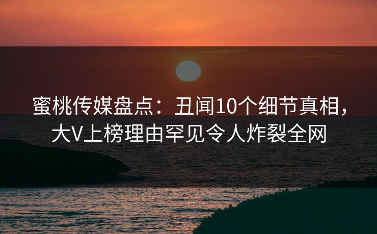 蜜桃传媒盘点：丑闻10个细节真相，大V上榜理由罕见令人炸裂全网