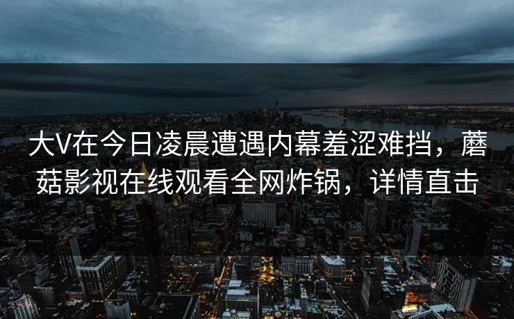 大V在今日凌晨遭遇内幕羞涩难挡，蘑菇影视在线观看全网炸锅，详情直击