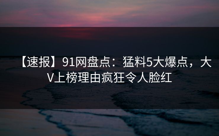 【速报】91网盘点：猛料5大爆点，大V上榜理由疯狂令人脸红