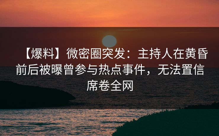 【爆料】微密圈突发：主持人在黄昏前后被曝曾参与热点事件，无法置信席卷全网