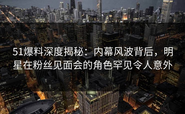 51爆料深度揭秘：内幕风波背后，明星在粉丝见面会的角色罕见令人意外