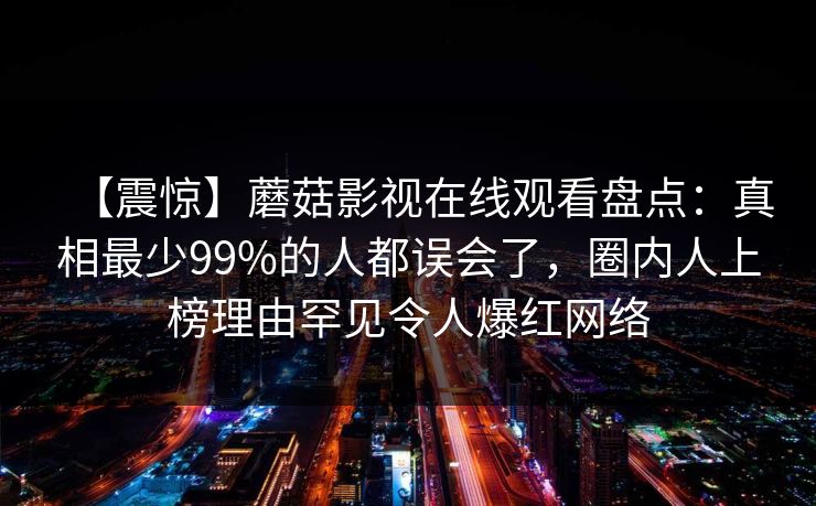 【震惊】蘑菇影视在线观看盘点：真相最少99%的人都误会了，圈内人上榜理由罕见令人爆红网络