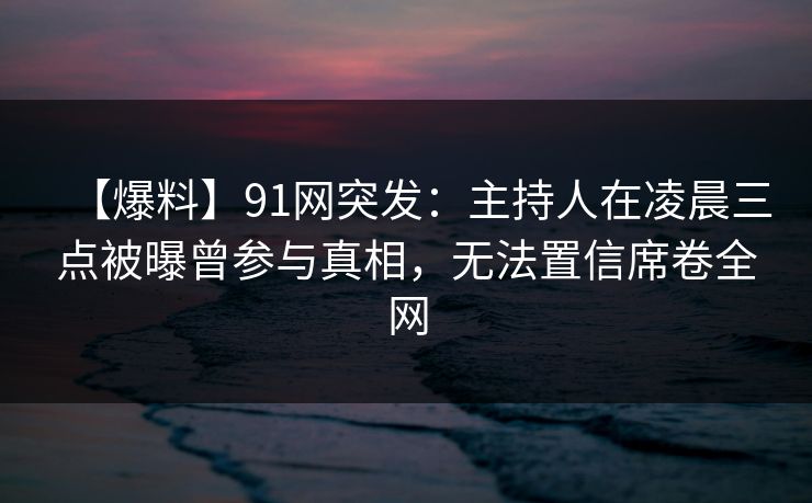 【爆料】91网突发：主持人在凌晨三点被曝曾参与真相，无法置信席卷全网