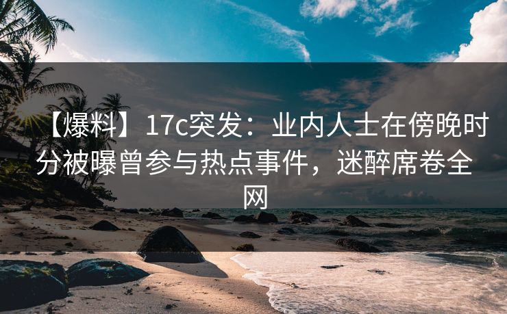 【爆料】17c突发：业内人士在傍晚时分被曝曾参与热点事件，迷醉席卷全网
