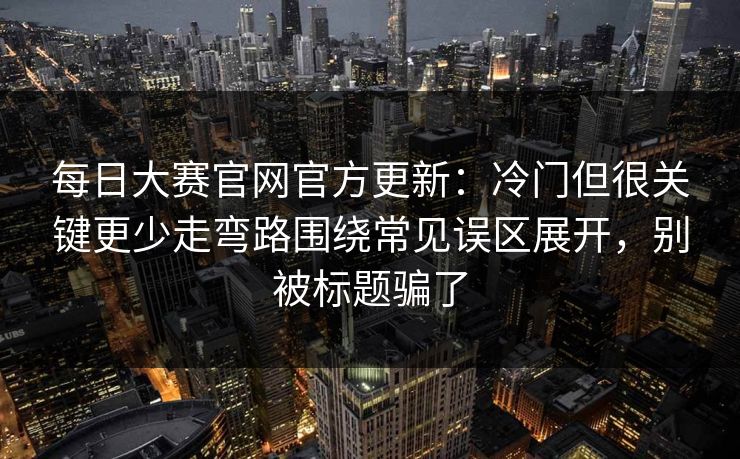 每日大赛官网官方更新：冷门但很关键更少走弯路围绕常见误区展开，别被标题骗了