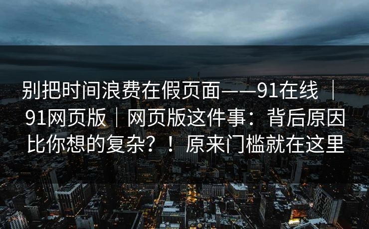 别把时间浪费在假页面——91在线 ｜ 91网页版｜网页版这件事：背后原因比你想的复杂？！原来门槛就在这里