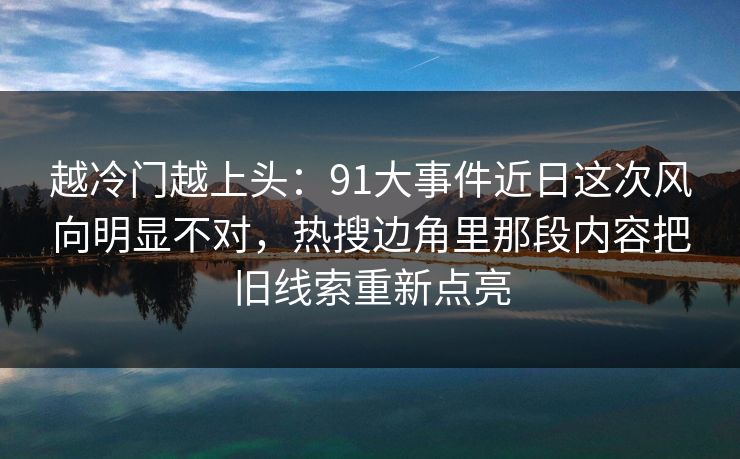 越冷门越上头：91大事件近日这次风向明显不对，热搜边角里那段内容把旧线索重新点亮
