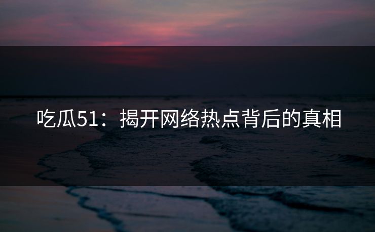 吃瓜51：揭开网络热点背后的真相